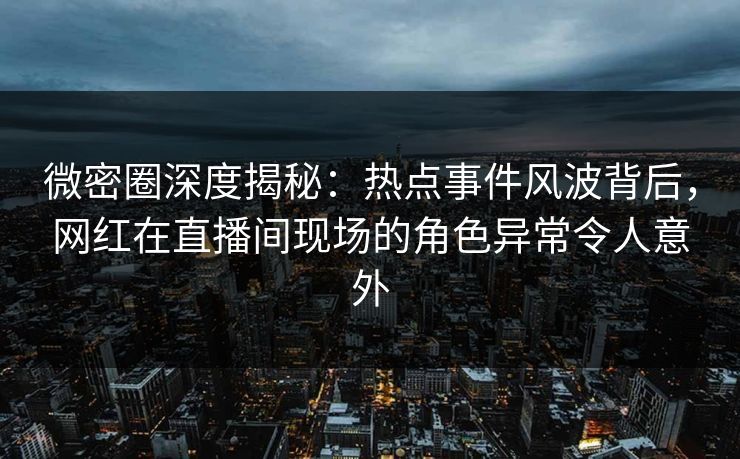 微密圈深度揭秘：热点事件风波背后，网红在直播间现场的角色异常令人意外