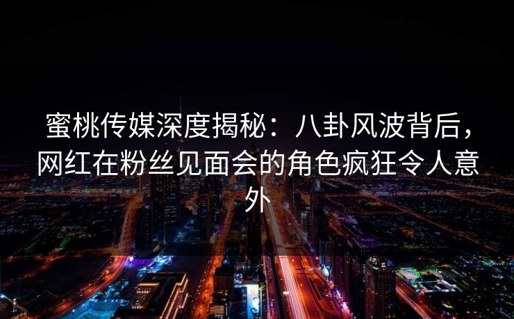 蜜桃传媒深度揭秘:八卦风波背后,网红在粉丝见面会的角色疯狂令人意外 蜜桃传媒深度揭秘:八卦风波背后,网红在粉丝见面会的角色疯狂令人意外