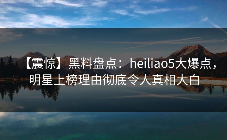 【震惊】黑料盘点：heiliao5大爆点，明星上榜理由彻底令人真相大白