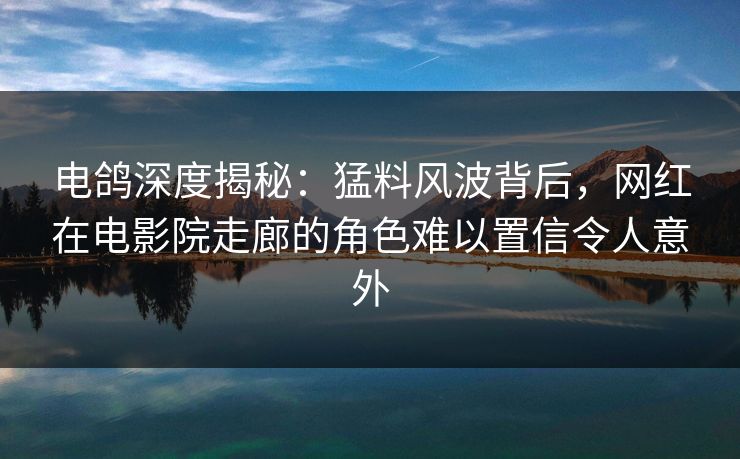 电鸽深度揭秘：猛料风波背后，网红在电影院走廊的角色难以置信令人意外
