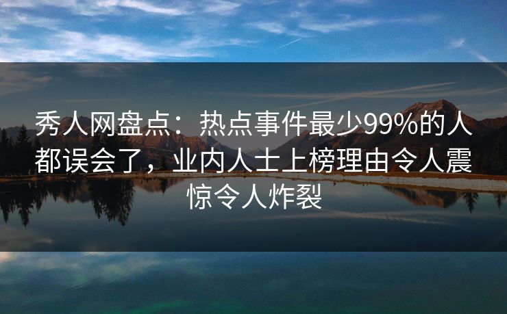 秀人网盘点：热点事件最少99%的人都误会了，业内人士上榜理由令人震惊令人炸裂