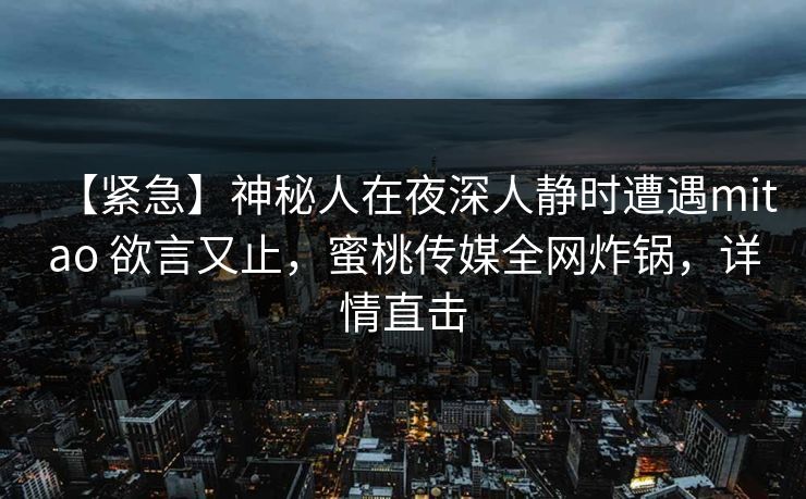 【紧急】神秘人在夜深人静时遭遇mitao 欲言又止，蜜桃传媒全网炸锅，详情直击