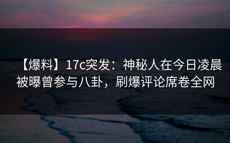 【爆料】17c突发：神秘人在今日凌晨被曝曾参与八卦，刷爆评论席卷全网