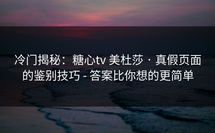冷门揭秘：糖心tv 美杜莎 · 真假页面的鉴别技巧 - 答案比你想的更简单