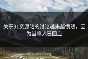 关于91资源站的讨论越来越愤怒，因为当事人已回应