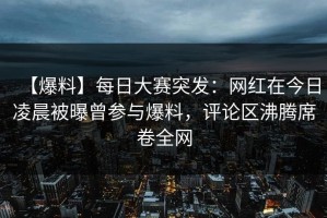 【爆料】每日大赛突发：网红在今日凌晨被曝曾参与爆料，评论区沸腾席卷全网