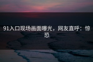 91入口现场画面曝光，网友直呼：惊恐