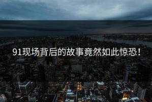 91现场背后的故事竟然如此惊恐！