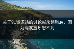 关于91资源站的讨论越来越尴尬，因为网友直呼想不到