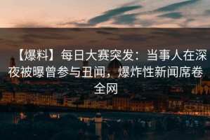 【爆料】每日大赛突发：当事人在深夜被曝曾参与丑闻，爆炸性新闻席卷全网