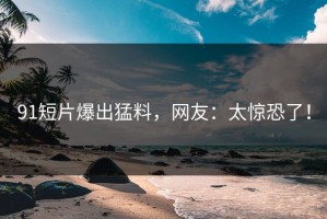 91短片爆出猛料，网友：太惊恐了！