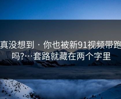 我真没想到 · 你也被新91视频带跑过吗?…套路就藏在两个字里