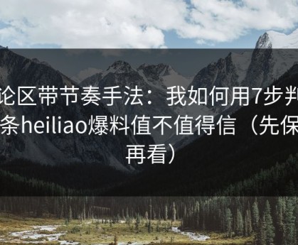 评论区带节奏手法：我如何用7步判断一条heiliao爆料值不值得信（先保存再看）