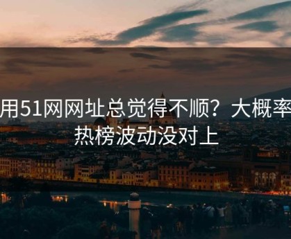 你用51网网址总觉得不顺？大概率是热榜波动没对上