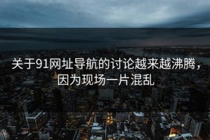 关于91网址导航的讨论越来越沸腾，因为现场一片混乱