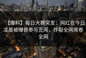 【爆料】每日大赛突发：网红在今日凌晨被曝曾参与丑闻，炸裂全网席卷全网