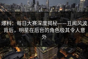 爆料：每日大赛深度揭秘——丑闻风波背后，明星在后台的角色极其令人意外