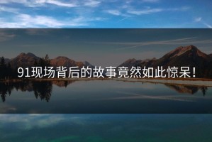 91现场背后的故事竟然如此惊呆！