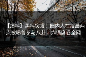 【爆料】黑料突发：圈内人在凌晨两点被曝曾参与八卦，炸锅席卷全网