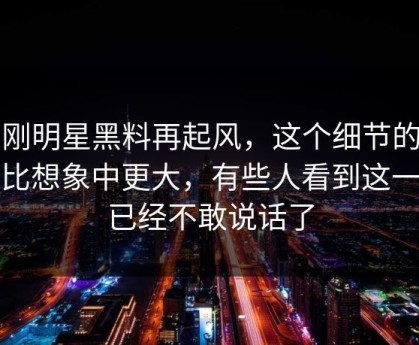 刚刚明星黑料再起风，这个细节的后劲比想象中更大，有些人看到这一步已经不敢说话了