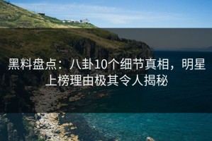 黑料盘点：八卦10个细节真相，明星上榜理由极其令人揭秘