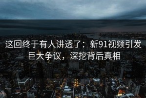 这回终于有人讲透了：新91视频引发巨大争议，深挖背后真相