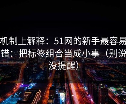 从机制上解释：51网的新手最容易犯的错：把标签组合当成小事（别说我没提醒）