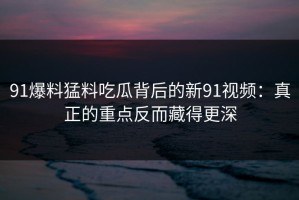 91爆料猛料吃瓜背后的新91视频：真正的重点反而藏得更深