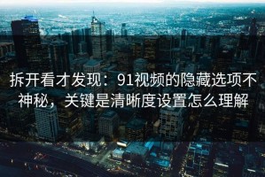 拆开看才发现：91视频的隐藏选项不神秘，关键是清晰度设置怎么理解
