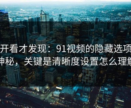 拆开看才发现：91视频的隐藏选项不神秘，关键是清晰度设置怎么理解