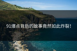 91爆点背后的故事竟然如此炸裂！