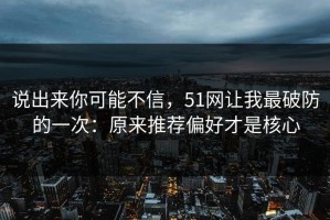 说出来你可能不信，51网让我最破防的一次：原来推荐偏好才是核心
