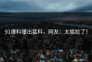 91爆料爆出猛料，网友：太尴尬了！