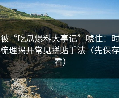 别被“吃瓜爆料大事记”唬住：时间线梳理揭开常见拼贴手法（先保存再看）
