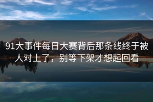 91大事件每日大赛背后那条线终于被人对上了，别等下架才想起回看