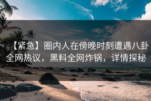【紧急】圈内人在傍晚时刻遭遇八卦全网热议，黑料全网炸锅，详情探秘