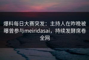 爆料每日大赛突发：主持人在昨晚被曝曾参与meiridasai，持续发酵席卷全网