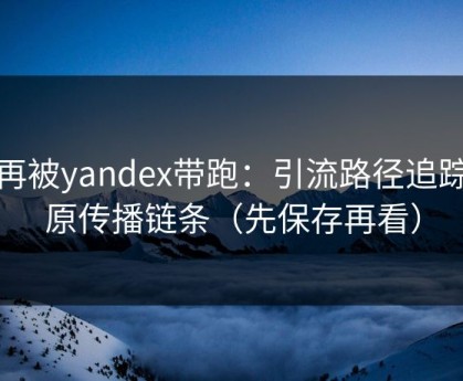 别再被yandex带跑：引流路径追踪还原传播链条（先保存再看）