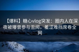 【爆料】糖心vlog突发：圈内人在深夜被曝曾参与丑闻，羞涩难挡席卷全网