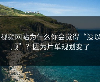 51视频网站为什么你会觉得“没以前顺”？因为片单规划变了
