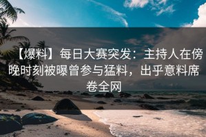 【爆料】每日大赛突发：主持人在傍晚时刻被曝曾参与猛料，出乎意料席卷全网