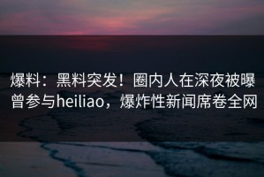爆料：黑料突发！圈内人在深夜被曝曾参与heiliao，爆炸性新闻席卷全网