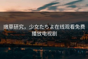 嫩草研究，少女たちよ在线观看免费播放电视剧