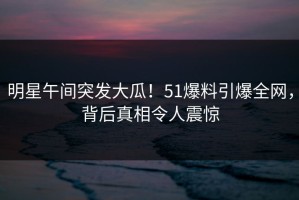 明星午间突发大瓜！51爆料引爆全网，背后真相令人震惊