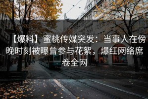 【爆料】蜜桃传媒突发：当事人在傍晚时刻被曝曾参与花絮，爆红网络席卷全网