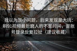 我以为是小问题，后来发现是大坑：刷91视频最折磨人的不是时间，是账号登录反复拉扯（建议收藏）