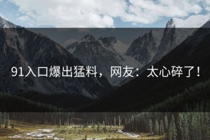 91入口爆出猛料，网友：太心碎了！