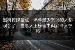 蜜桃传媒盘点：爆料最少99%的人都误会了，当事人上榜理由彻底令人愤怒