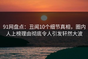 91网盘点：丑闻10个细节真相，圈内人上榜理由彻底令人引发轩然大波