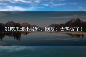 91吃瓜爆出猛料，网友：太热议了！